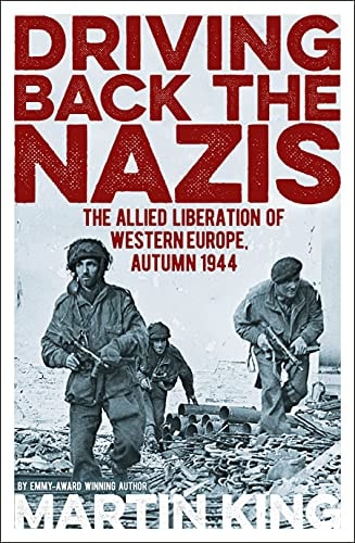 Driving Back the Nazis The Allied Liberation of Western Europe, Autumn 1944 by Martin King