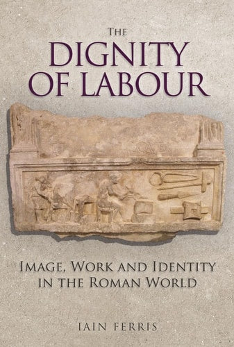 The Dignity of Labour: Image, Work & Identity in the Roman World by Iain Ferris