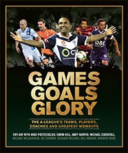 Games Goals Glory The A-League's Teams, Players, Coaches and Greatest Moments by Roy Hay