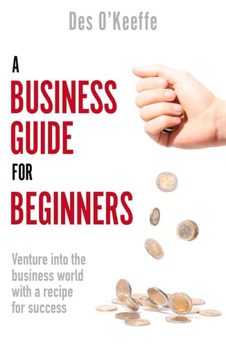 A Business Guide for Beginners: Venture Into the Business World with a Recipe for Success by Des OKeeffe