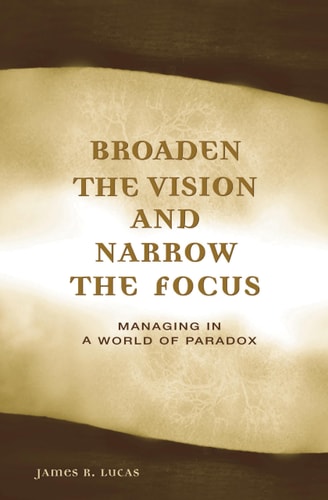 Broaden the Vision and Narrow the Focus Managing in a World of Paradox by James Lucas