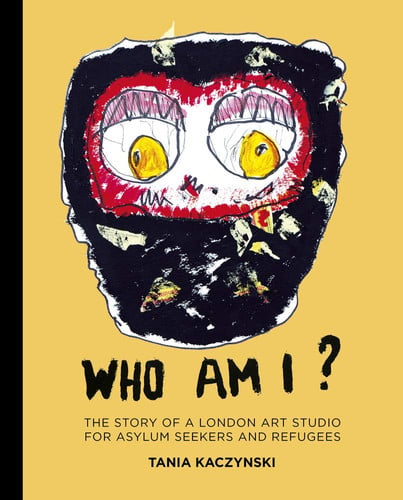 Who Am I? The Story of a London Art Studio for Asylum Seekers and Refugees by Tania Kaczynski