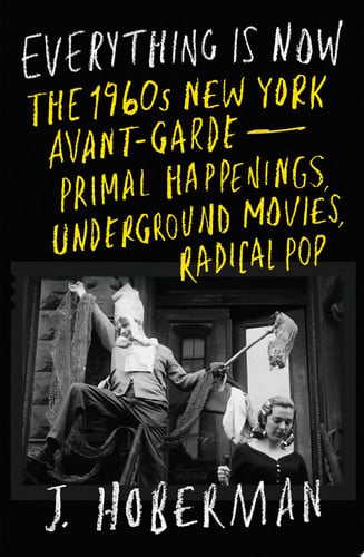 Everything Is Now The 1960s New York Avant-Garde--Primal Happenings, Underground Movies, Radical Pop by J Hoberman