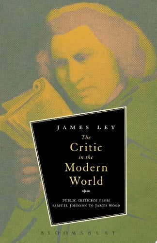 The Critic in the Modern World Public Criticism from Samuel Johnson to James Wood by James Ley