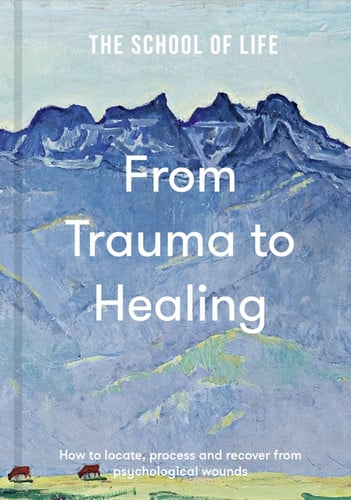 From Trauma to Healing How to Locate, Process and Recover from Psychological Wounds by The School of Life