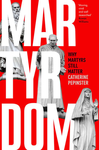 Martyrdom Why Martyrs Still Matter by Catherine Pepinster
