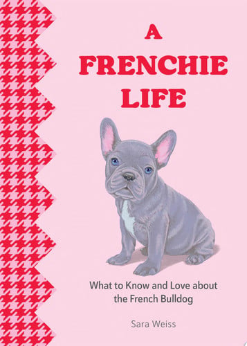A Frenchie Life What to Know and Love about the French Bulldog by Sara Weiss