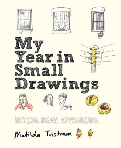 My Year in Small Drawings Notice, Draw, Appreciate by Matilda Tristram