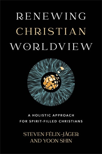 Renewing Christian Worldview: A Holistic Approach for Spirit-Filled Christians by Steven Felix-Jager & Yoon Shin