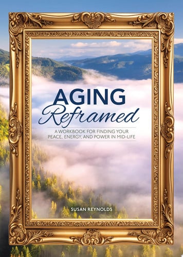Aging Reframed A Workbook for Finding Your Peace, Energy, and Power in Mid-Life by Susan Reynolds