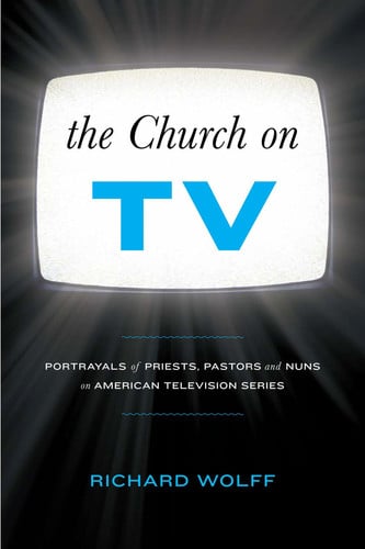 The Church on TV Portrayals of Priests, Pastors and Nuns on American Television Series by Richard Wolff
