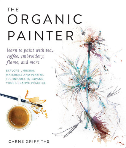 The Organic Painter Learn to paint with tea, coffee, embroidery, flame, and more; Explore Unusual Materials and Playful Techniques to Expand your Creative Practice by Carne Griffiths