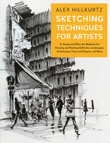 Sketching Techniques for Artists In-Studio and Plein-Air Methods for Drawing and Painting Still Lifes, Landscapes, Architecture, Faces and Figures, and More by Alex Hillkurtz
