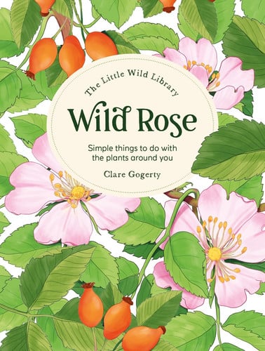 The Little Wild Library: Wild Rose Simple Things to Do with the Plants Around You by Sarah Atkinson | Clare Gogerty