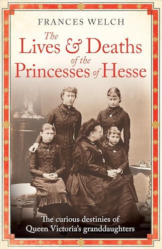 The Lives and Deaths of the Princesses of Hesse The Curious Destinies of Queen Victoria's Granddaughters by Frances Welch