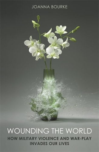 Wounding the World How Military Violence and War-play Invade Our Lives by Joanna Bourke