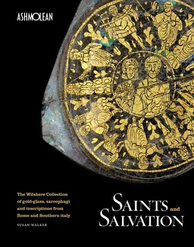 Saints and Salvation The Wilshere Collection of Gold-glass, Sarcophagi and Inscriptions from Rome and Southern Italy by Ashmolean Museum