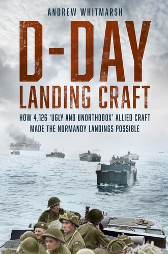 D-Day Landing Craft: How 4,126 Ugly and Unorthodox Allied Craft made the Normandy Landings Possible by Andrew Whitmarsh