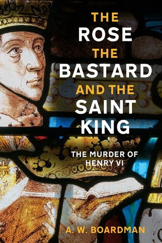 Rose, the Bastard and the Saint King: The Murder of Henry VI by Andrew Boardman