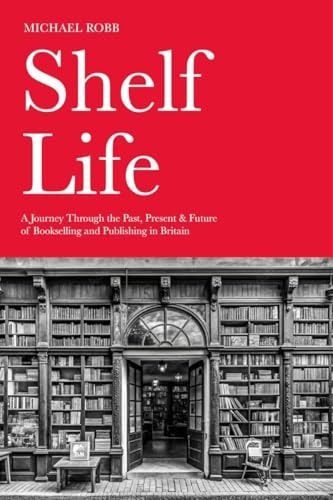 Shelf Life: A Journey Through the Past, Present & Future of Bookselling and Publishing in Britain by Michael Robb