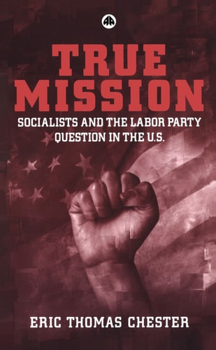 True Mission: Socialists and the Labor Party Question in the U.S. by Eric Thomas Chester