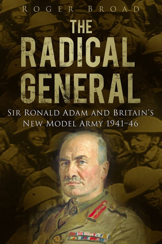 Radical General: Sir Ronald Adam & Britain's New Model Army 1941-46 by Roger Broad