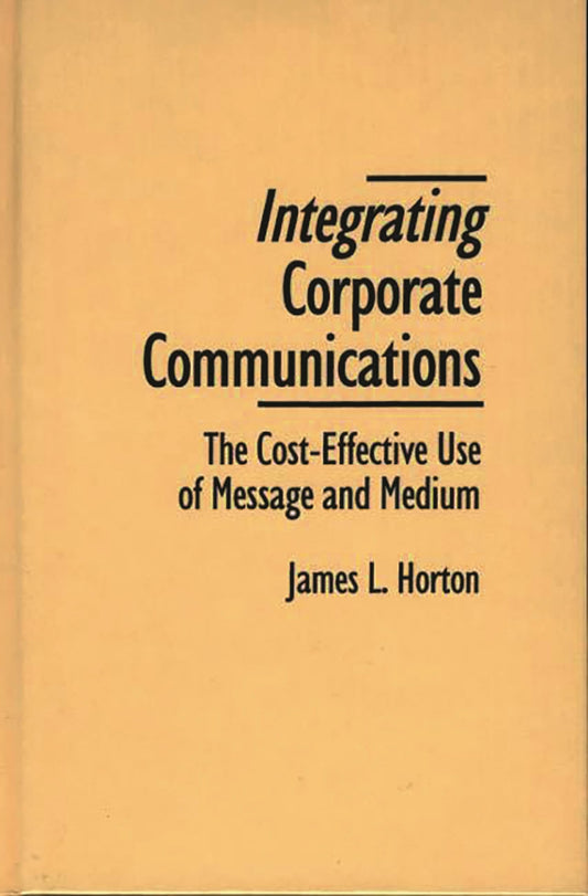 Integrating Corporate Communications: The Cost-Effective Use of Message and Medium by James L. Horton