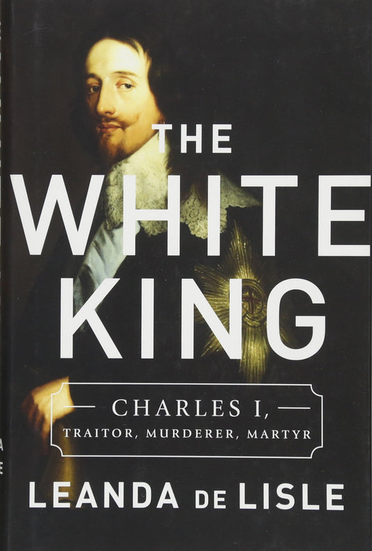 White King: Charles I, Traitor, Murderer, Martyr by Leanda de Lisle