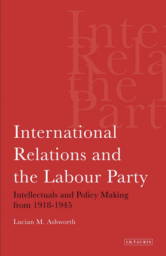 International Relations and the Labour Party: Intellectuals and Policy Making from 1918-1945 by Lucian Ashworth