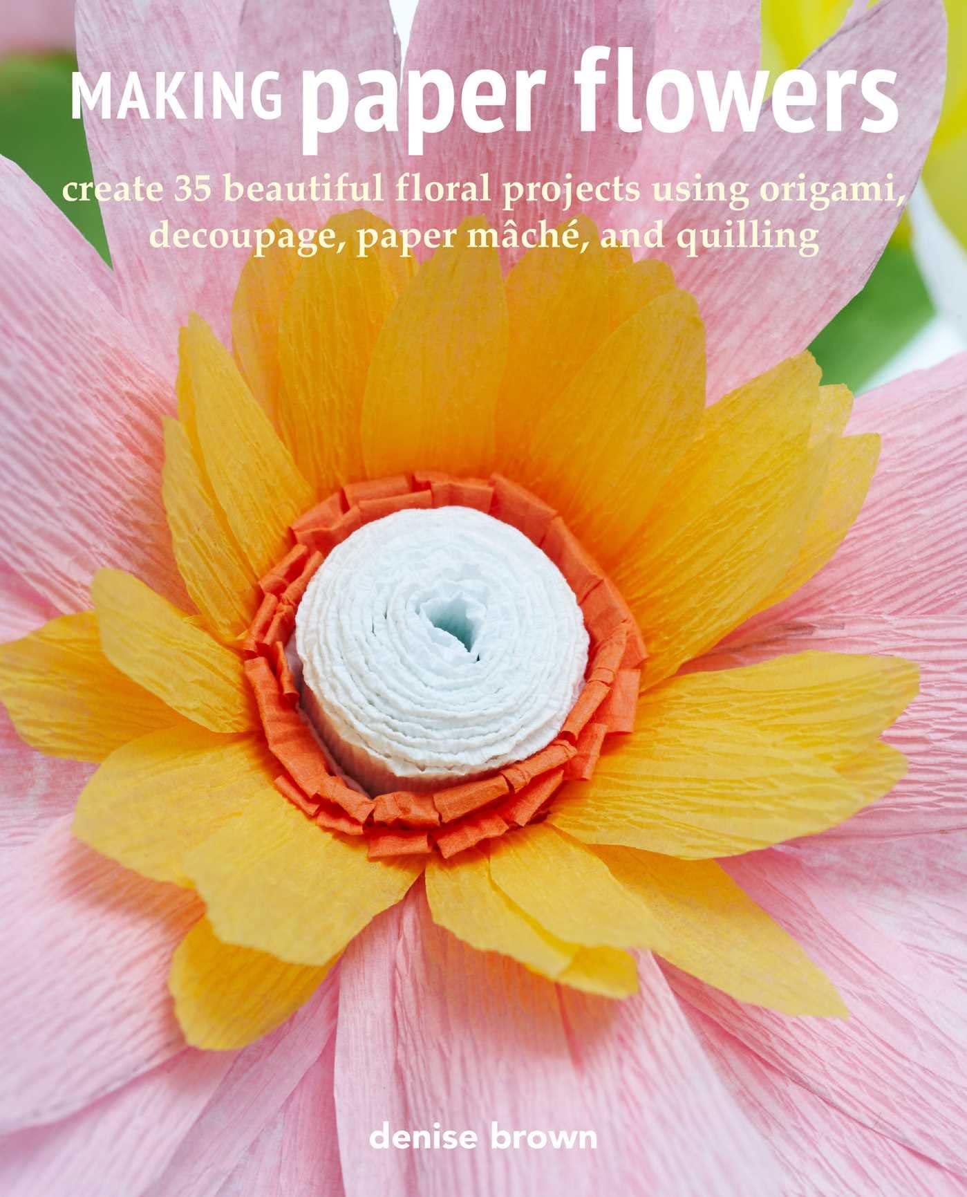 Making Paper Flowers: Create 35 beautiful floral projects using origami, decoupage, paper mâché... by Brown, Denise