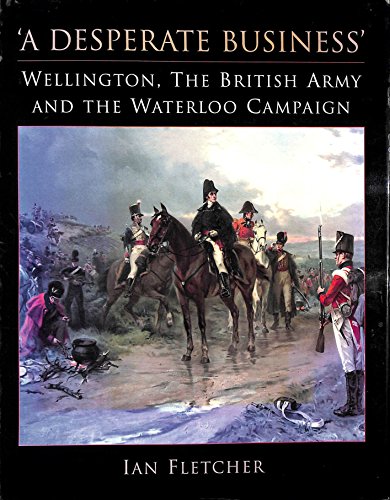 A Desperate Business: Wellington, the British Army and the Waterloo Campaign by Ian Fletcher