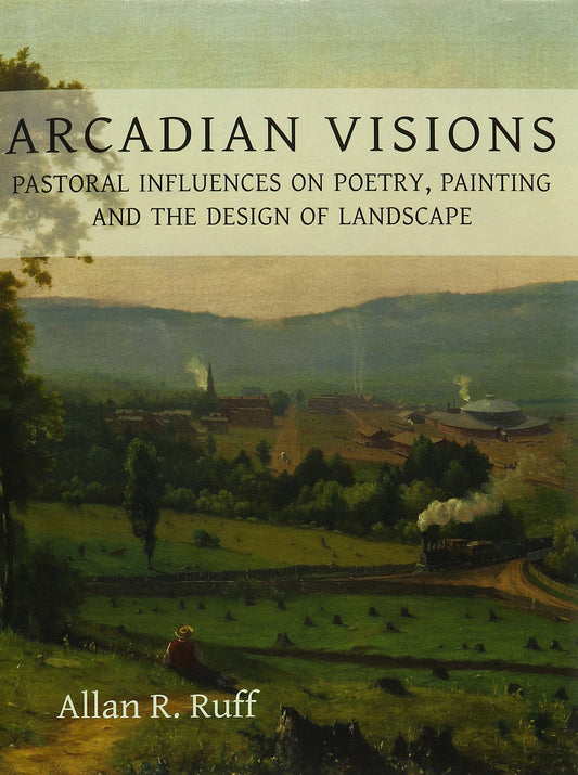 Arcadian Visions: Pastoral Influences on Poetry, Painting & the Design of Landscape by Allan R.Ruff